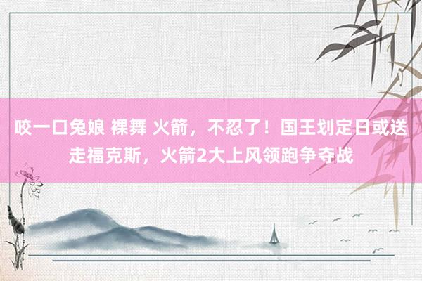 咬一口兔娘 裸舞 火箭，不忍了！国王划定日或送走福克斯，火箭2大上风领跑争夺战