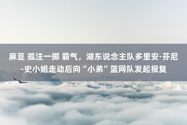 麻豆 孤注一掷 霸气，湖东说念主队多里安·芬尼-史小姐走动后向“小弟”篮网队发起报复