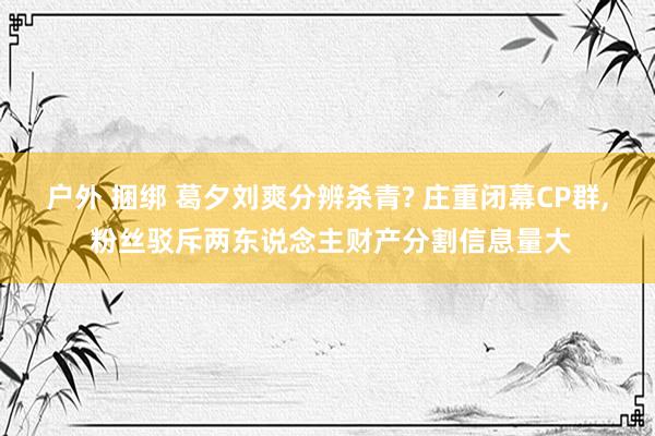 户外 捆绑 葛夕刘爽分辨杀青? 庄重闭幕CP群， 粉丝驳斥两东说念主财产分割信息量大