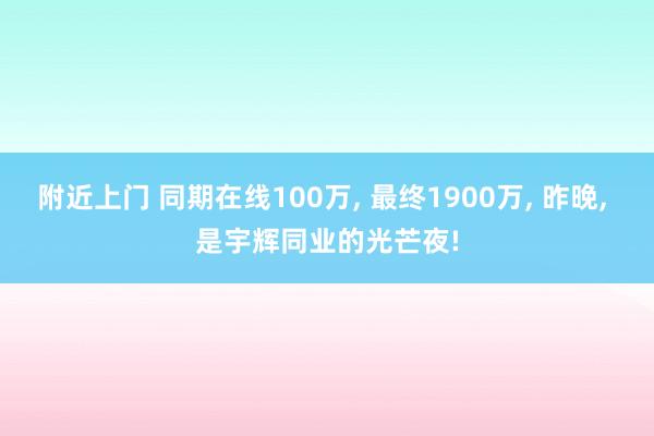 附近上门 同期在线100万， 最终1900万， 昨晚， 是宇辉同业的光芒夜!