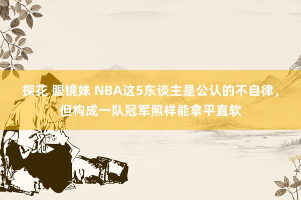 探花 眼镜妹 NBA这5东谈主是公认的不自律，但构成一队冠军照样能拿平直软