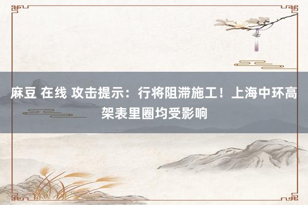 麻豆 在线 攻击提示：行将阻滞施工！上海中环高架表里圈均受影响