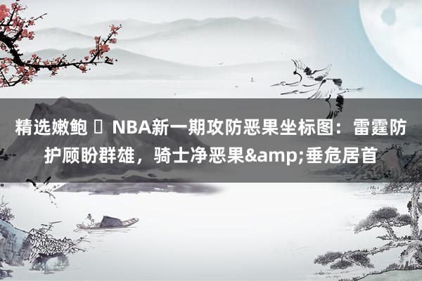 精选嫩鲍 ⭐NBA新一期攻防恶果坐标图：雷霆防护顾盼群雄，骑士净恶果&垂危居首