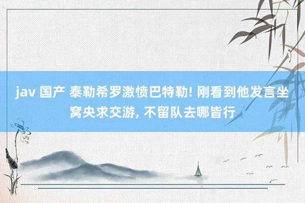 jav 国产 泰勒希罗激愤巴特勒! 刚看到他发言坐窝央求交游， 不留队去哪皆行