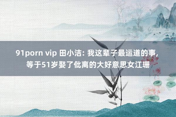 91porn vip 田小洁: 我这辈子最运道的事， 等于51岁娶了仳离的大好意思女江珊