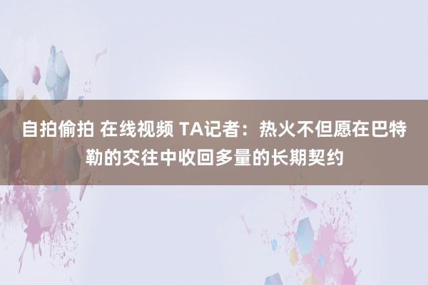 自拍偷拍 在线视频 TA记者：热火不但愿在巴特勒的交往中收回多量的长期契约