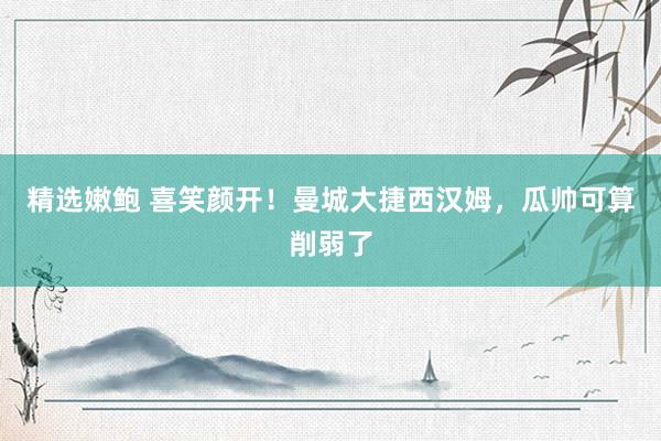 精选嫩鲍 喜笑颜开!曼城大捷西汉姆,瓜帅可算削弱了