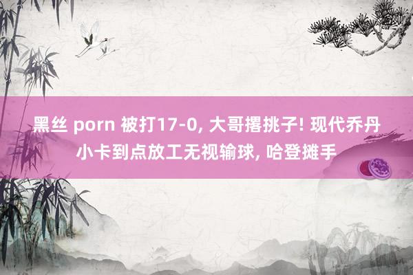 黑丝 porn 被打17-0， 大哥撂挑子! 现代乔丹小卡到点放工无视输球， 哈登摊手