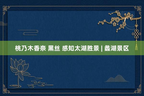 桃乃木香奈 黑丝 感知太湖胜景 | 蠡湖景区