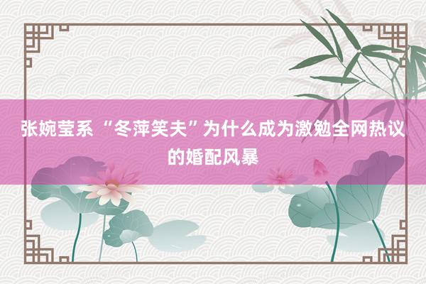 张婉莹系 “冬萍笑夫”为什么成为激勉全网热议的婚配风暴