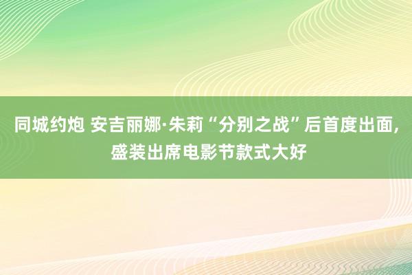 同城约炮 安吉丽娜·朱莉“分别之战”后首度出面， 盛装出席电影节款式大好