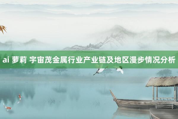 ai 萝莉 宇宙茂金属行业产业链及地区漫步情况分析