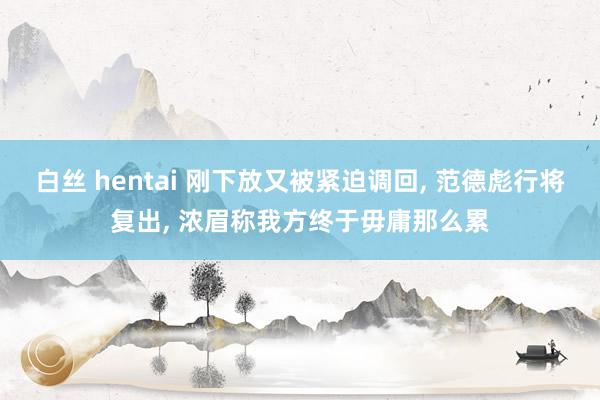 白丝 hentai 刚下放又被紧迫调回， 范德彪行将复出， 浓眉称我方终于毋庸那么累