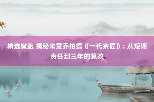 精选嫩鲍 揭秘宋慧乔拍摄《一代宗匠》: 从短期责任到三年的篡改