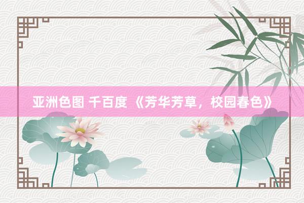 亚洲色图 千百度 《芳华芳草，校园春色》