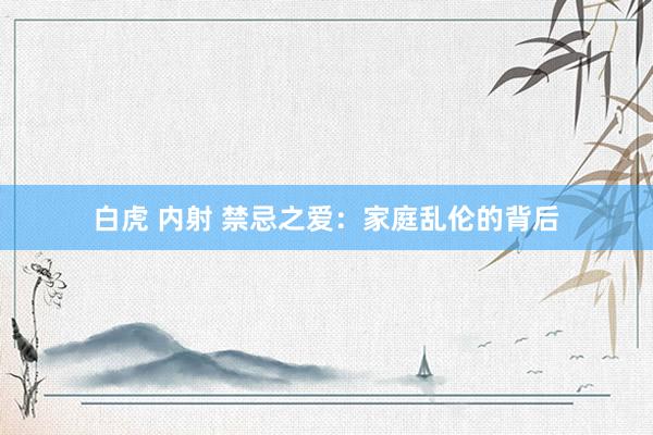 白虎 内射 禁忌之爱：家庭乱伦的背后