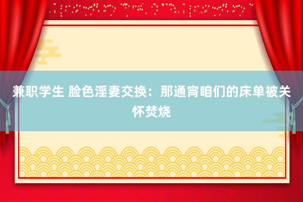 兼职学生 脸色淫妻交换：那通宵咱们的床单被关怀焚烧