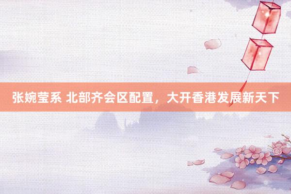 张婉莹系 北部齐会区配置，大开香港发展新天下