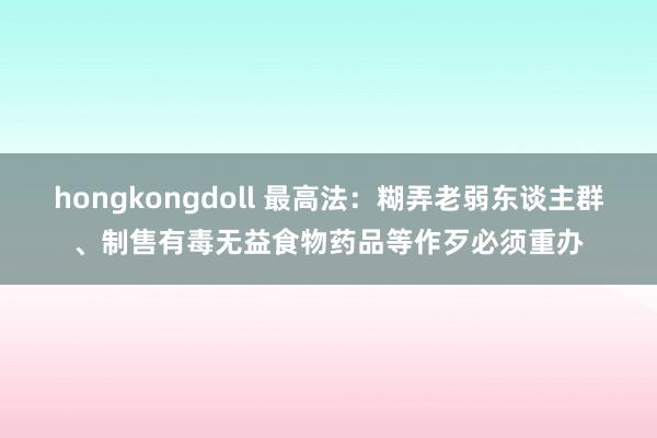 hongkongdoll 最高法：糊弄老弱东谈主群、制售有毒无益食物药品等作歹必须重办