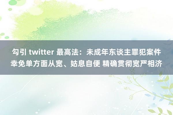 勾引 twitter 最高法：未成年东谈主罪犯案件幸免单方面从宽、姑息自便 精确贯彻宽严相济
