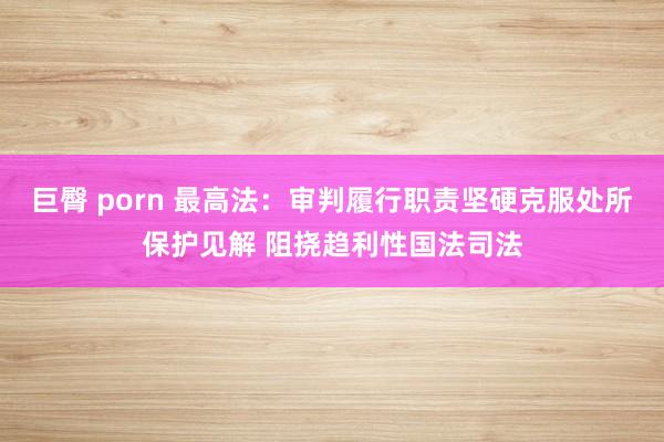 巨臀 porn 最高法：审判履行职责坚硬克服处所保护见解 阻挠趋利性国法司法