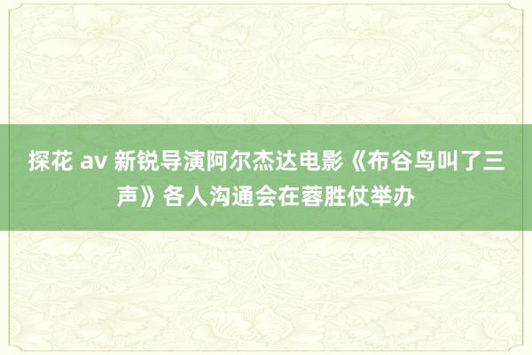 探花 av 新锐导演阿尔杰达电影《布谷鸟叫了三声》各人沟通会在蓉胜仗举办