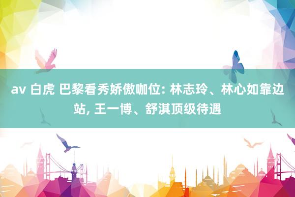 av 白虎 巴黎看秀娇傲咖位: 林志玲、林心如靠边站， 王一博、舒淇顶级待遇