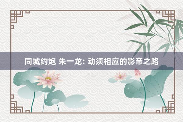 同城约炮 朱一龙: 动须相应的影帝之路