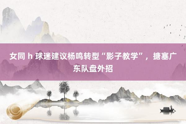 女同 h 球迷建议杨鸣转型“影子教学”，搪塞广东队盘外招