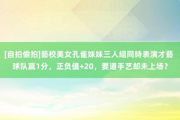 [自拍偷拍]藝校美女孔雀妹妹三人組同時表演才藝 球队赢1分，正负值+20，要道手艺却未上场？