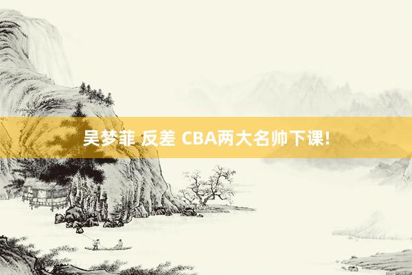 吴梦菲 反差 CBA两大名帅下课!