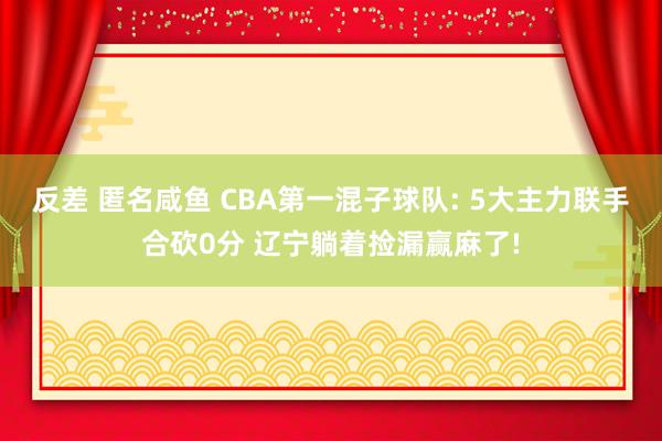 反差 匿名咸鱼 CBA第一混子球队: 5大主力联手合砍0分 辽宁躺着捡漏赢麻了!