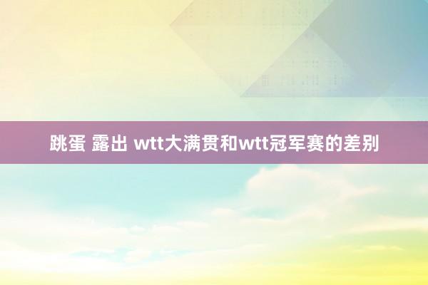 跳蛋 露出 wtt大满贯和wtt冠军赛的差别