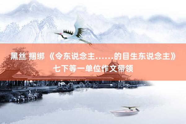 黑丝 捆绑 《令东说念主……的目生东说念主》七下等一单位作文带领