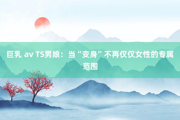 巨乳 av TS男娘：当“变身”不再仅仅女性的专属范围