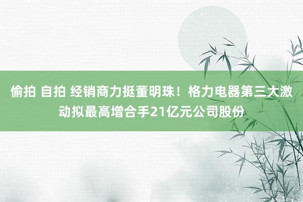 偷拍 自拍 经销商力挺董明珠！格力电器第三大激动拟最高增合手21亿元公司股份