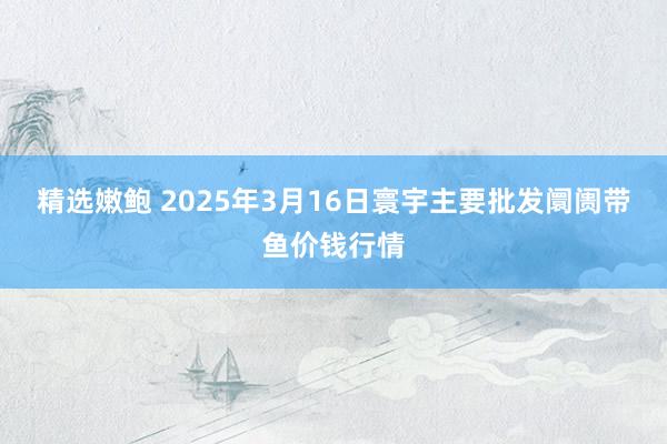 精选嫩鲍 2025年3月16日寰宇主要批发阛阓带鱼价钱行情