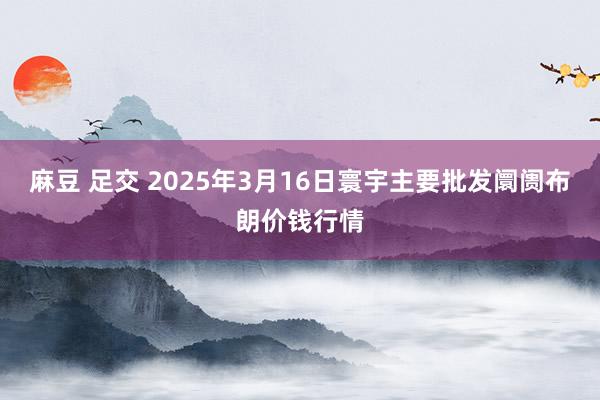 麻豆 足交 2025年3月16日寰宇主要批发阛阓布朗价钱行情