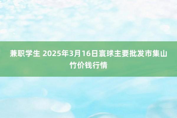 兼职学生 2025年3月16日寰球主要批发市集山竹价钱行情