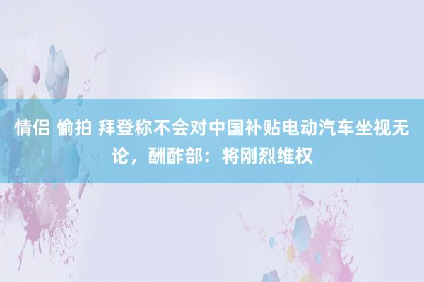 情侣 偷拍 拜登称不会对中国补贴电动汽车坐视无论，酬酢部：将刚烈维权