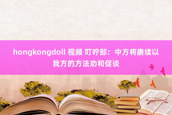 hongkongdoll 视频 叮咛部:中方将赓续以我方的方法劝和促谈