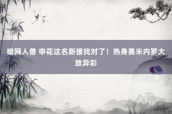 暗网人兽 申花这名新援找对了！热身赛米内罗大放异彩