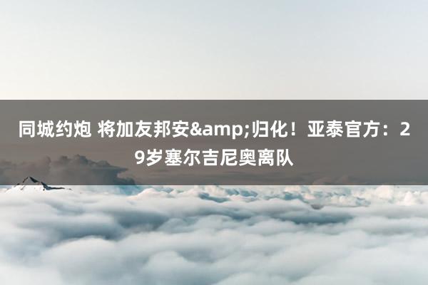 同城约炮 将加友邦安&归化！亚泰官方：29岁塞尔吉尼奥离队