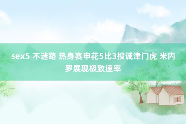 sex5 不迷路 热身赛申花5比3投诚津门虎 米内罗展现极致速率