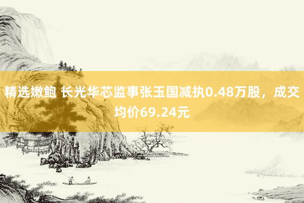 精选嫩鲍 长光华芯监事张玉国减执0.48万股，成交均价69.24元