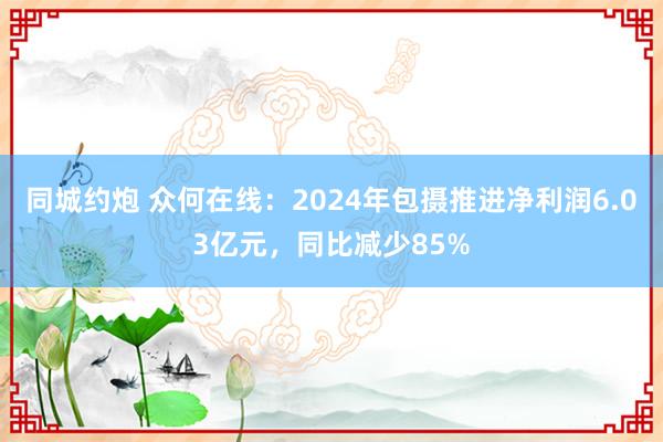 同城约炮 众何在线：2024年包摄推进净利润6.03亿元，同比减少85%