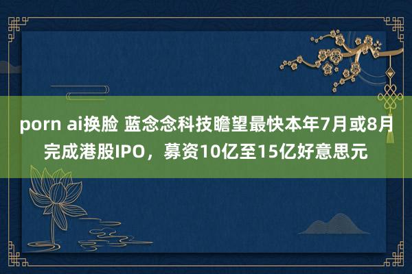 porn ai换脸 蓝念念科技瞻望最快本年7月或8月完成港股IPO，募资10亿至15亿好意思元