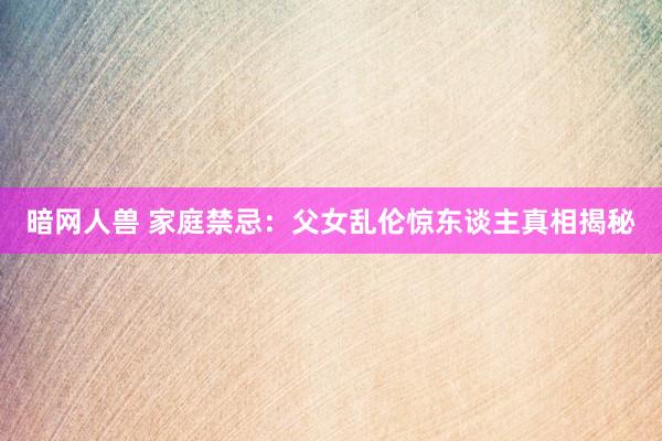 暗网人兽 家庭禁忌：父女乱伦惊东谈主真相揭秘