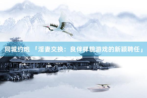 同城约炮 「淫妻交换：良伴样貌游戏的新颖聘任」