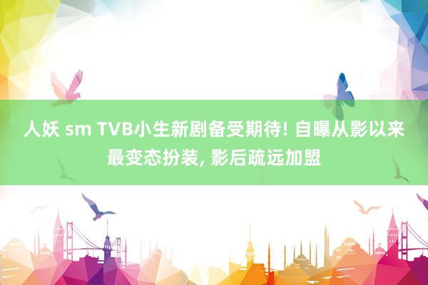 人妖 sm TVB小生新剧备受期待! 自曝从影以来最变态扮装， 影后疏远加盟